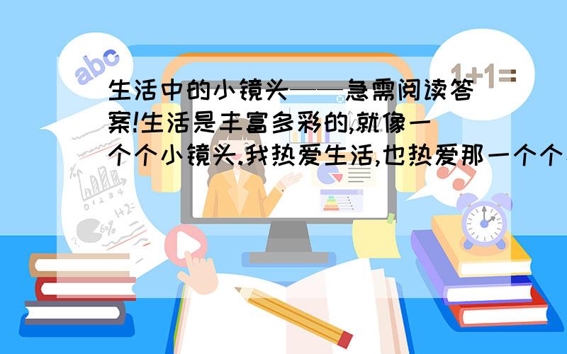 生活中的小镜头——急需阅读答案!生活是丰富多彩的,就像一个个小镜头.我热爱生活,也热爱那一个个小镜头,它们使我受到教育.然而,我最喜爱图书馆里那一个个小镜头.清晨,图书馆的大门敞