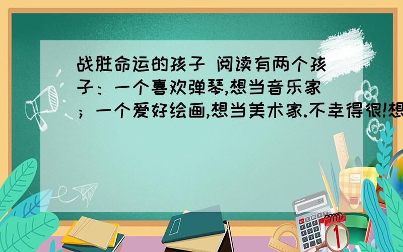 战胜命运的孩子 阅读有两个孩子：一个喜欢弹琴,想当音乐家；一个爱好绘画,想当美术家.不幸得很!想当音乐家的孩子,突然耳朵聋了；想当美术家的孩子,忽然眼睛瞎了.孩子们非常伤心,痛哭