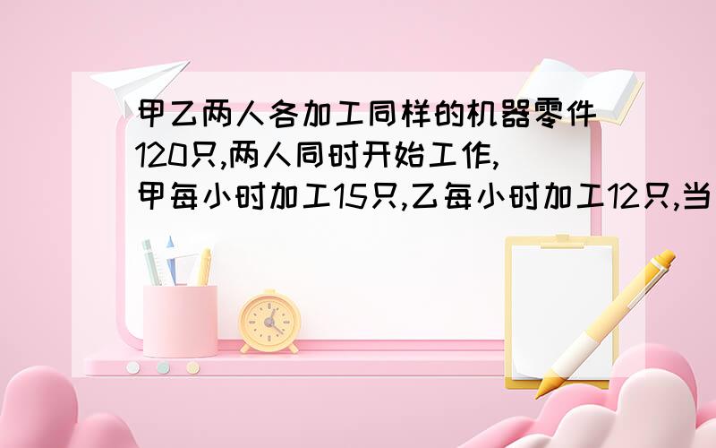 甲乙两人各加工同样的机器零件120只,两人同时开始工作,甲每小时加工15只,乙每小时加工12只,当甲完成任务时,乙还有多少只没有完成?丁丁每天早上7:30从家出发,7:50到学校.一天丁丁要延迟10分