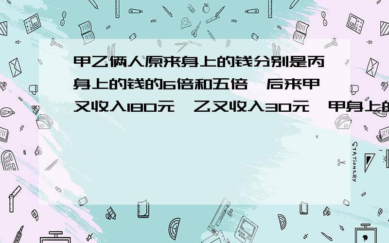 甲乙俩人原来身上的钱分别是丙身上的钱的6倍和五倍,后来甲又收入180元,乙又收入30元,甲身上的钱就是乙的1.5倍.原来甲乙丙三人钱数之和又是多少?