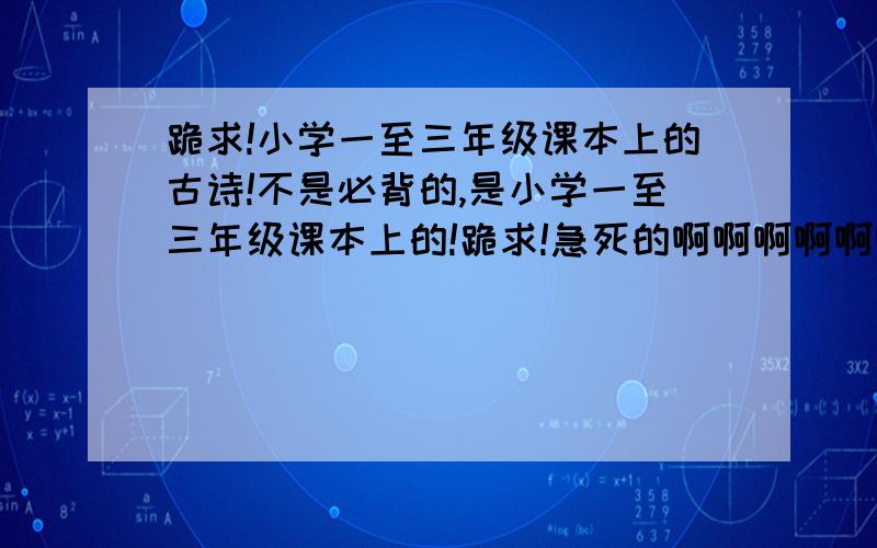 跪求!小学一至三年级课本上的古诗!不是必背的,是小学一至三年级课本上的!跪求!急死的啊啊啊啊啊啊····请标明年级段啊啊啊啊啊啊啊啊