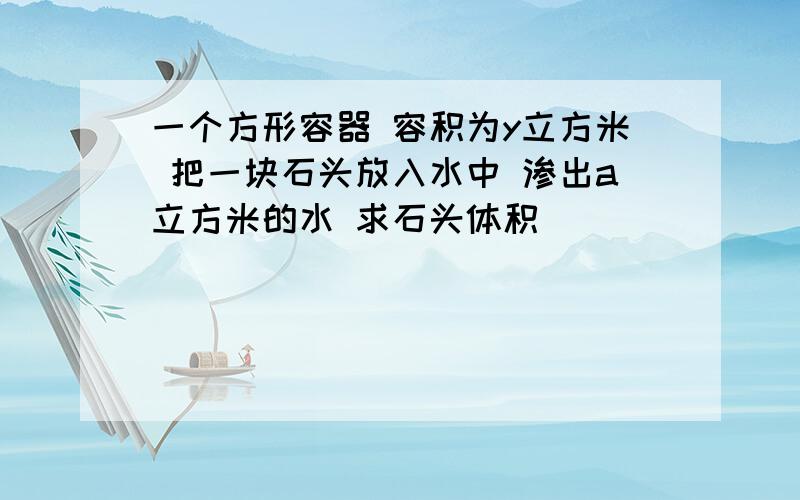 一个方形容器 容积为y立方米 把一块石头放入水中 渗出a立方米的水 求石头体积