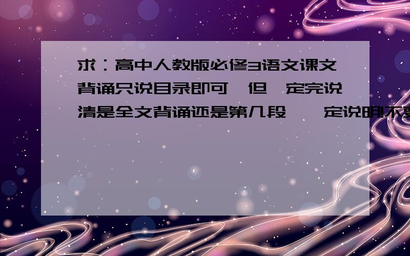 求：高中人教版必修3语文课文背诵只说目录即可,但一定完说清是全文背诵还是第几段,一定说明!不要复制的!马上开学,我想提前复习,