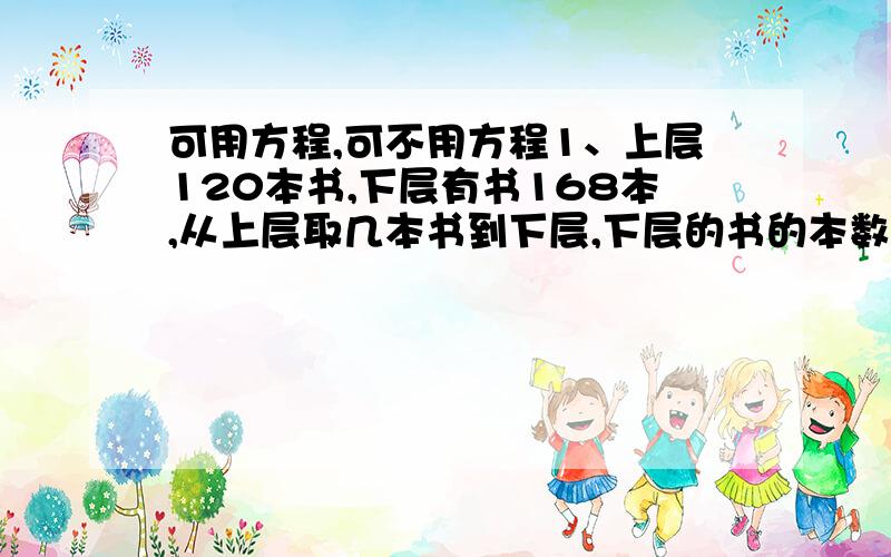 可用方程,可不用方程1、上层120本书,下层有书168本,从上层取几本书到下层,下层的书的本数是上层的3倍?2、一只书架上层有书120本,下层有书168本,从下层取几本书到上层,上层的书是下层的2倍?