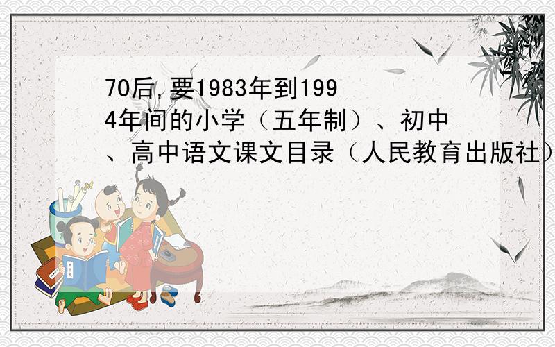 70后,要1983年到1994年间的小学（五年制）、初中、高中语文课文目录（人民教育出版社）.我在浙江金华农村上的是83年到88年的五年制小学,88年到91年的初中和91年到94年的高中,记得用的都是