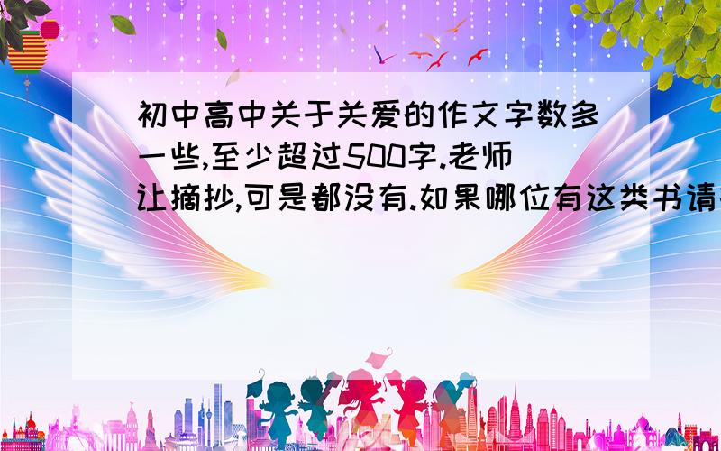 初中高中关于关爱的作文字数多一些,至少超过500字.老师让摘抄,可是都没有.如果哪位有这类书请打在上面.