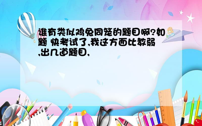 谁有类似鸡兔同笼的题目啊?如题 快考试了,我这方面比教弱,出几道题目,