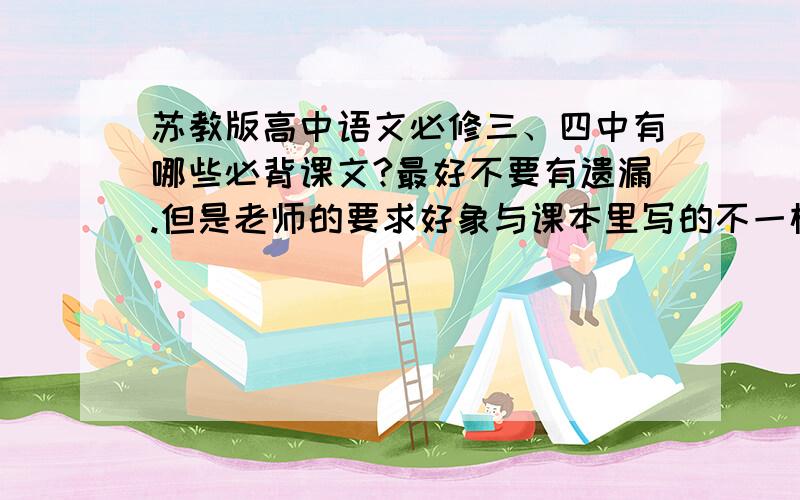 苏教版高中语文必修三、四中有哪些必背课文?最好不要有遗漏.但是老师的要求好象与课本里写的不一样