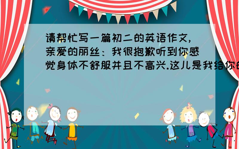 请帮忙写一篇初二的英语作文,亲爱的丽丝：我很抱歉听到你感觉身体不舒服并且不高兴.这儿是我给你的如何保持身体健康的建议.平衡的饮食能帮助你保持身体健康.你最好多吃健康食品.每