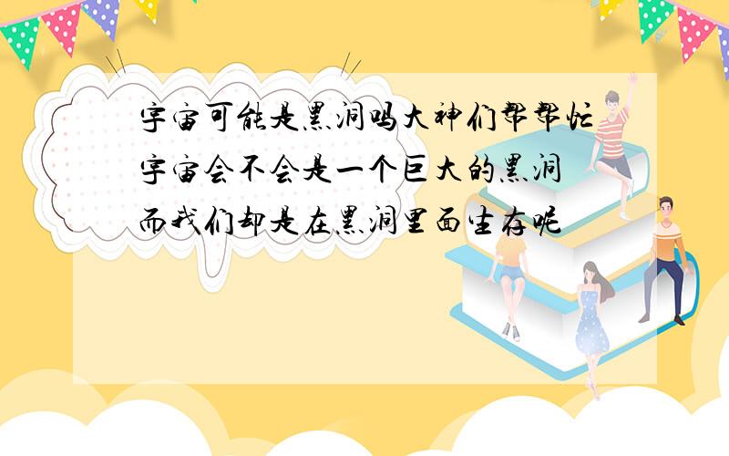 宇宙可能是黑洞吗大神们帮帮忙宇宙会不会是一个巨大的黑洞 而我们却是在黑洞里面生存呢