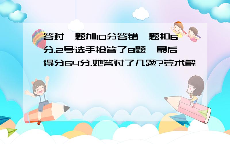 答对一题加10分答错一题扣6分.2号选手抢答了8题,最后得分64分.她答对了几题?算术解