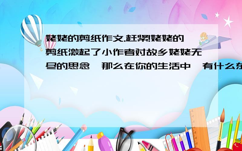 姥姥的剪纸作文.赶紧!姥姥的剪纸激起了小作者对故乡姥姥无尽的思念,那么在你的生活中,有什么东西能够激起你对某人或某地的怀念呢?请你借鉴《姥姥的剪纸》用“借物抒情”的方法也写