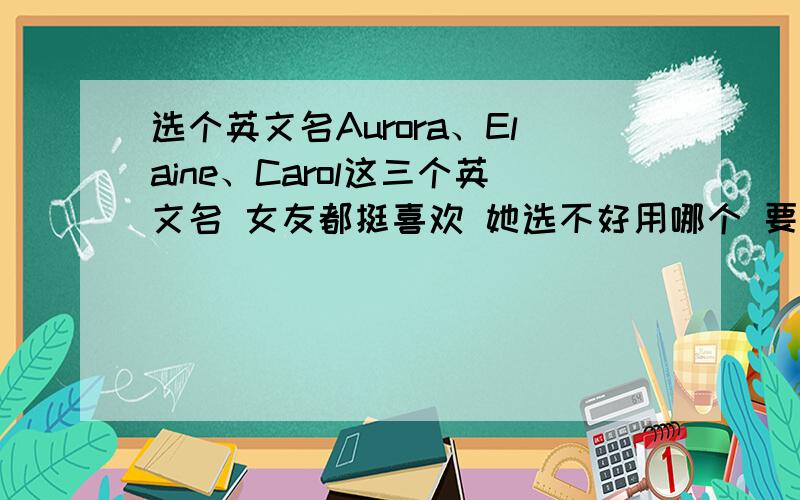 选个英文名Aurora、Elaine、Carol这三个英文名 女友都挺喜欢 她选不好用哪个 要理由 如果可以的话 理由可以稍微深一些 容易说服人 本人较倾向于第三个