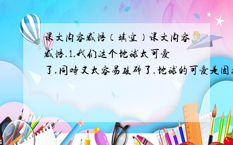 课文内容感悟（填空）课文内容感悟.1．我们这个地球太可爱了,同时又太容易破碎了.地球的可爱是因为：①地球为我们无私地奉献,②慷慨地解囊.地球又容易破碎的原因是：①( ),②( ),③( ).