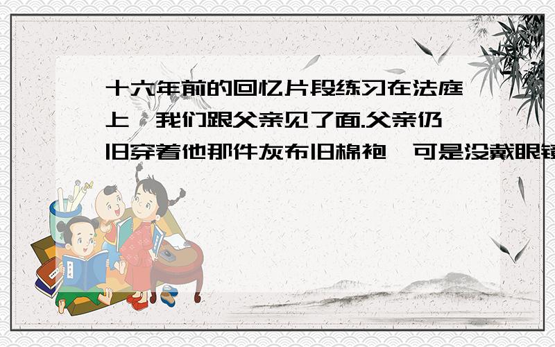 十六年前的回忆片段练习在法庭上,我们跟父亲见了面.父亲仍旧穿着他那件灰布旧棉袍,可是没戴眼镜.我看到了他那乱蓬蓬的长头发下面的平静而慈祥的脸.　　“爹!”我忍不住喊出声来.母亲