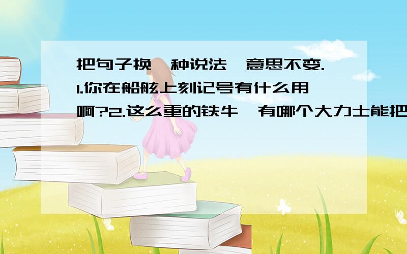 把句子换一种说法,意思不变.1.你在船舷上刻记号有什么用啊?2.这么重的铁牛,有哪个大力士能把它们一只一只捞起来呢?3.如果把扫地机设计成一种小型的