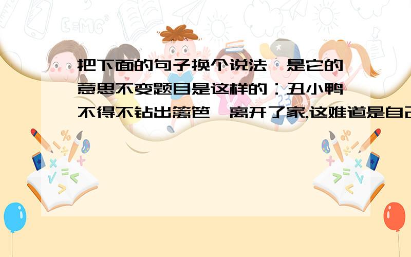 把下面的句子换个说法,是它的意思不变题目是这样的：丑小鸭不得不钻出篱笆,离开了家.这难道是自己的影子吗?