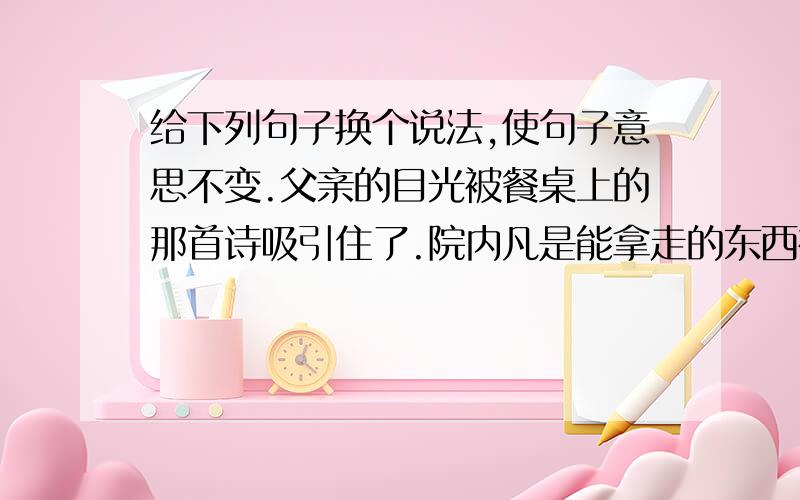 给下列句子换个说法,使句子意思不变.父亲的目光被餐桌上的那首诗吸引住了.院内凡是能拿走的东西被他们统统掠走.