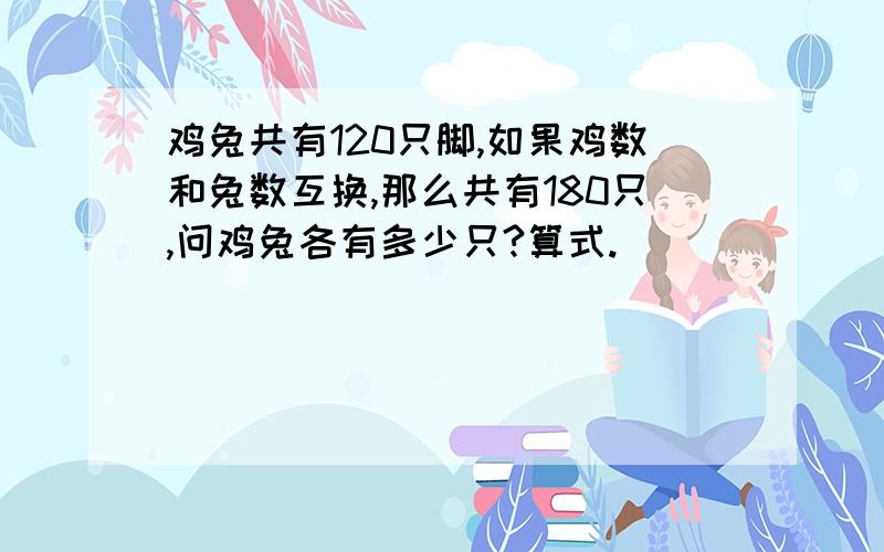 鸡兔共有120只脚,如果鸡数和兔数互换,那么共有180只,问鸡兔各有多少只?算式.