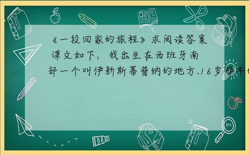 《一段回家的旅程》求阅读答案 课文如下：我出生在西班牙南部一个叫伊新斯蒂普纳的地方.16岁那年的一个早上,父亲让我开车载他到一个叫米加斯的远处的村庄,大概18英里之外的一个地方,