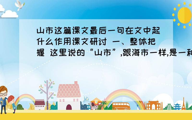 山市这篇课文最后一句在文中起什么作用课文研讨 一、整体把握 这里说的“山市”,跟海市一样,是一种因折光反射而形成的自然景象.它美丽而又奇特,然而好几年也难得出现一次,只有少数幸