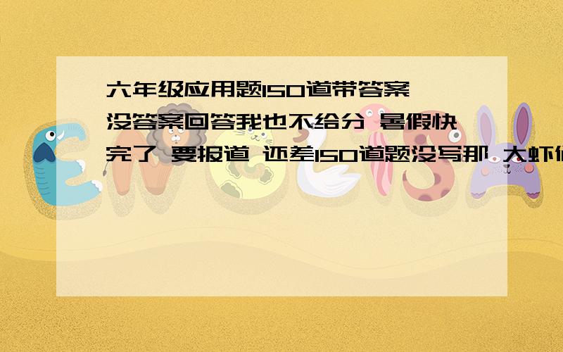 六年级应用题150道带答案 没答案回答我也不给分 暑假快完了 要报道 还差150道题没写那 大虾们帮帮我啊我还有50分 好的我还加 豁出去啦！！！！！！！！！！！！！！！！！！！！！！！