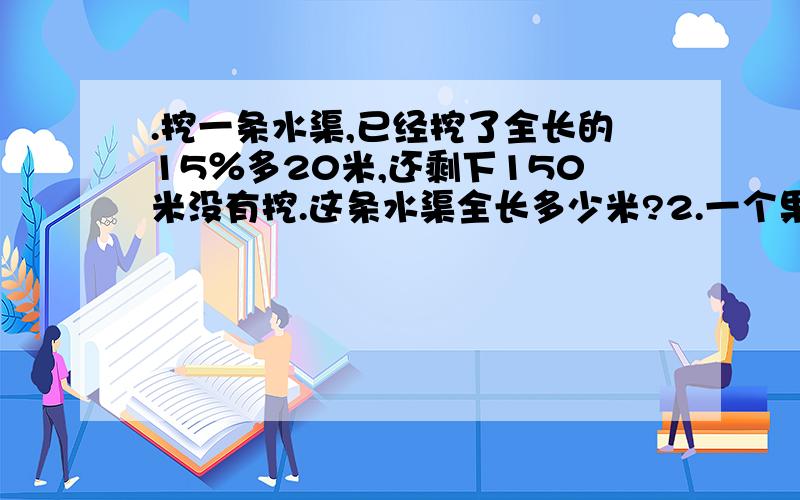 .挖一条水渠,已经挖了全长的15％多20米,还剩下150米没有挖.这条水渠全长多少米?2.一个果园里,苹果树,梨树,桃树的棵树的比为3:4:5,其中梨树有60棵,果园里一共有多少棵果树?3.加工一批零件,已