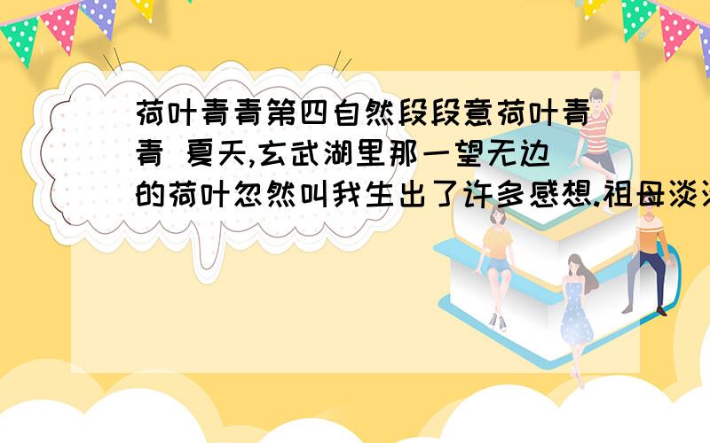荷叶青青第四自然段段意荷叶青青 夏天,玄武湖里那一望无边的荷叶忽然叫我生出了许多感想.祖母淡淡的笑容渐渐地浮现在我的眼前. 老家的院子不大,却年年要种一缸荷花.祖母特别（爱好喜