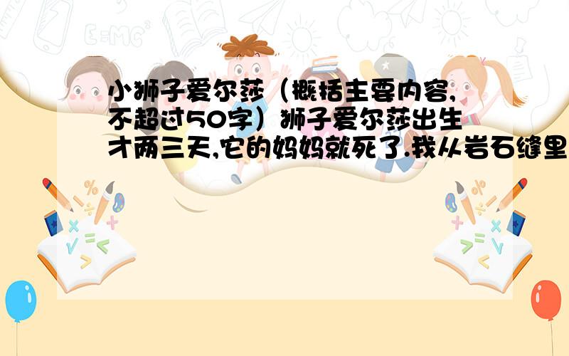 小狮子爱尔莎（概括主要内容,不超过50字）狮子爱尔莎出生才两三天,它的妈妈就死了.我从岩石缝里把它抱出来,抚摸它,喂它奶粉和用鱼肝油、葡萄糖配成的饮料.不久,它那蒙着蓝薄膜的小眼