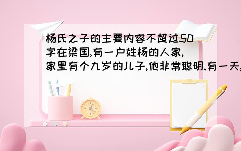 杨氏之子的主要内容不超过50字在梁国,有一户姓杨的人家,家里有个九岁的儿子,他非常聪明.有一天,孔君平来拜见他的父亲,恰巧他父亲不在家,孔君平就把这个孩子叫了出来.孩子给孔君平端来