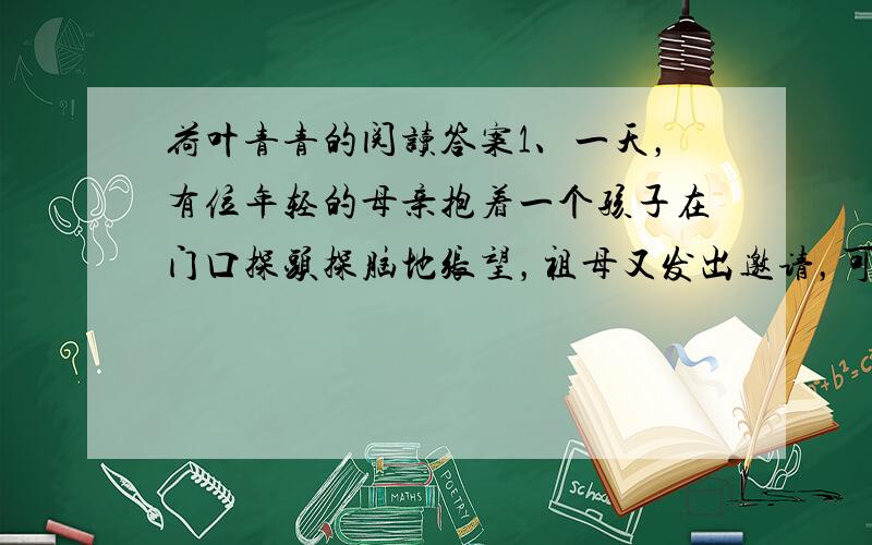 荷叶青青的阅读答案1、一天，有位年轻的母亲抱着一个孩子在门口探头探脑地张望，祖母又发出邀请，可女人摇手，说出一话来。祖母这才注意到孩子生了一头疮，她丝丝地吸着冷气，好像