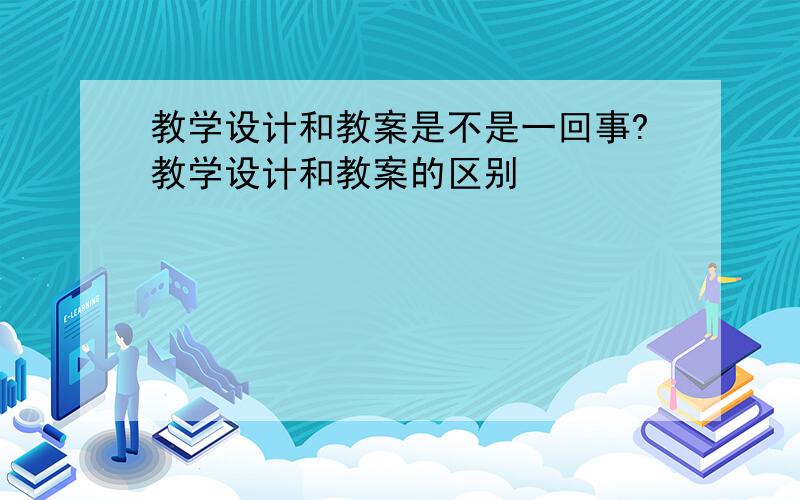 教学设计和教案是不是一回事?教学设计和教案的区别