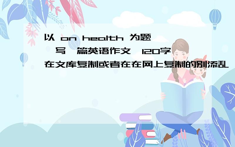 以 on health 为题,写一篇英语作文,120字,在文库复制或者在在网上复制的别添乱,要求自己原创,