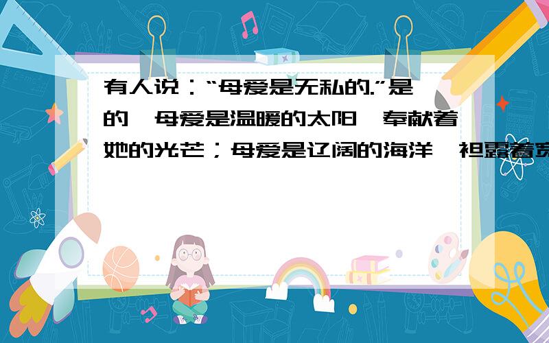 有人说：“母爱是无私的.”是的,母爱是温暖的太阳,奉献着她的光芒；母爱是辽阔的海洋,袒露着宽广的胸怀；母爱是一片肥沃的土壤,哺育着儿女茁长成长.如果要举办一次“感恩母爱”的活