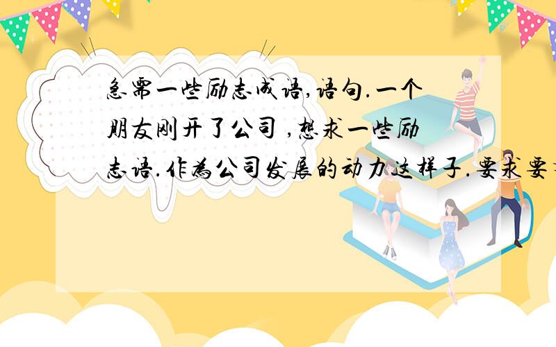 急需一些励志成语,语句.一个朋友刚开了公司 ,想求一些励志语.作为公司发展的动力这样子.要求要有声势 有意义希望更能简短 精髓