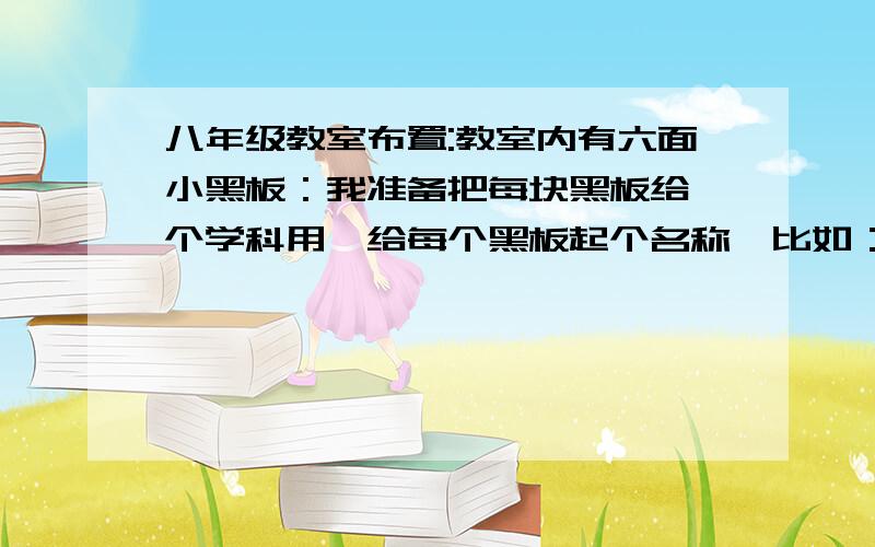 八年级教室布置:教室内有六面小黑板：我准备把每块黑板给一个学科用,给每个黑板起个名称,比如：语文这块可以叫语文天地,请大家帮助起个好听的名称.英语 政史 生地 后边带三个字也可