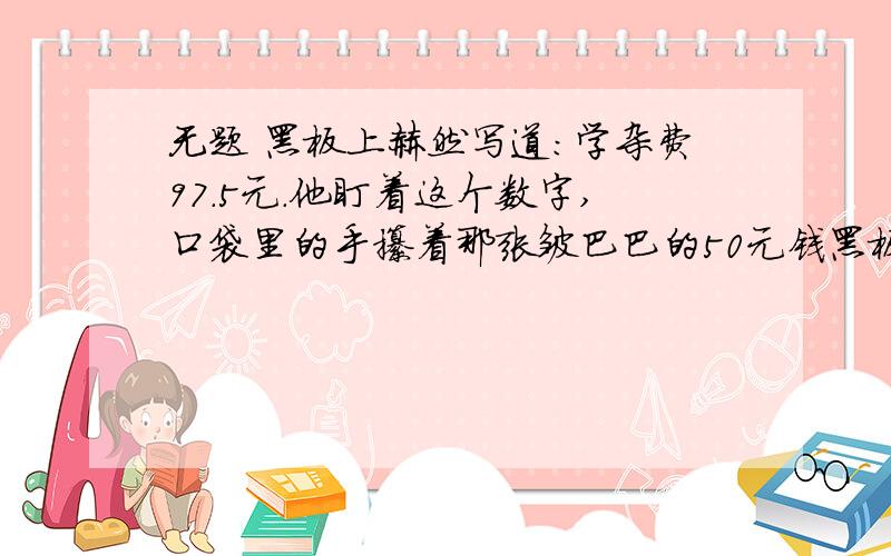 无题 黑板上赫然写道：学杂费97.5元.他盯着这个数字,口袋里的手攥着那张皱巴巴的50元钱黑板上赫然写道：学杂费97.5元.他盯着这个数字,口袋里的手攥着那张皱巴巴的50元钱已被手心里的汗