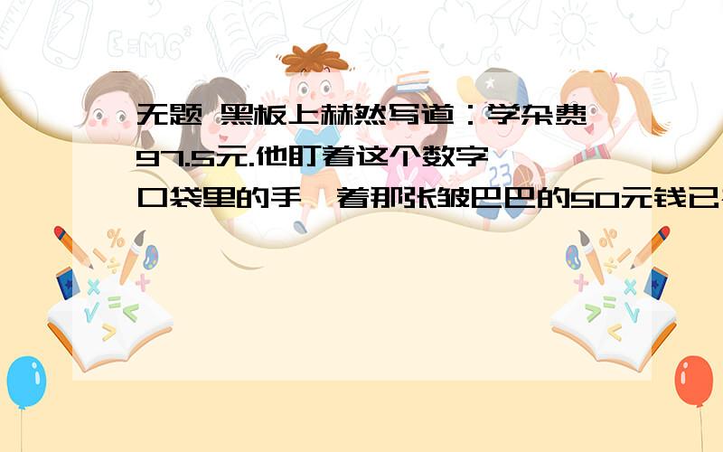 无题 黑板上赫然写道：学杂费97.5元.他盯着这个数字,口袋里的手攥着那张皱巴巴的50元钱已被手心里的汗浸黑板上赫然写道：学杂费97.5元.他盯着这个数字,口袋里的手攥着那张皱巴巴的50元