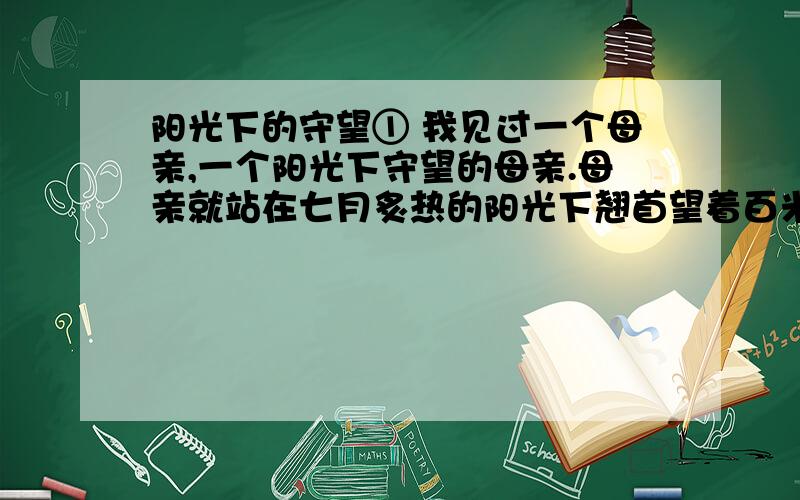 阳光下的守望① 我见过一个母亲,一个阳光下守望的母亲.母亲就站在七月炙热的阳光下翘首望着百米外的考场,神色凝重.母亲脸上早已狼藉着豆大的汗珠,汗水早就将她的衣衫浸得水洗一样,她