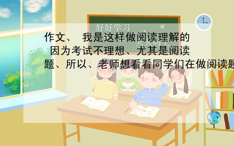 作文、 我是这样做阅读理解的 因为考试不理想、尤其是阅读题、所以、老师想看看同学们在做阅读题的时候、会出现什么问题、在方法上有什么不足、所以、就然写这个作文（或者短文）