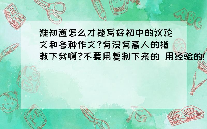 谁知道怎么才能写好初中的议论文和各种作文?有没有高人的指教下我啊?不要用复制下来的 用经验的!