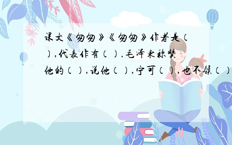 课文《匆匆》《匆匆》作者是（）,代表作有（）.毛泽东称赞他的（）,说他（）,宁可（）,也不领（）