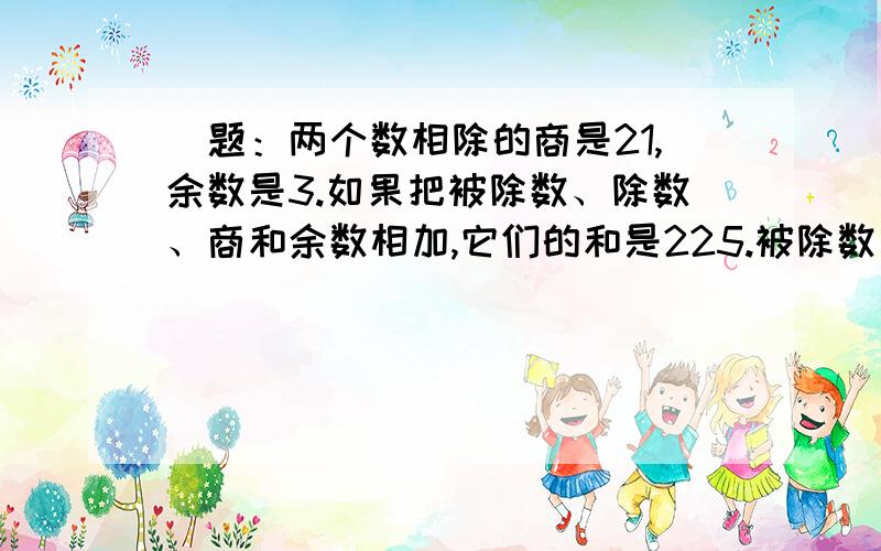 ）题：两个数相除的商是21,余数是3.如果把被除数、除数、商和余数相加,它们的和是225.被除数、除数各是多少?