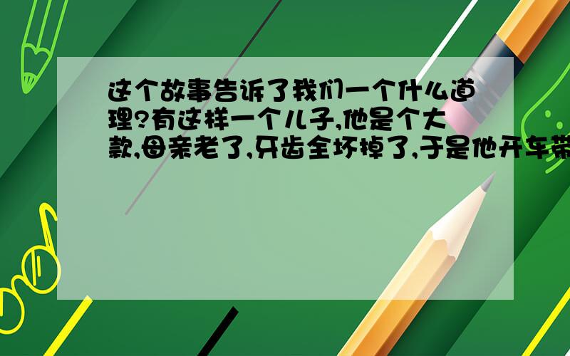 这个故事告诉了我们一个什么道理?有这样一个儿子,他是个大款,母亲老了,牙齿全坏掉了,于是他开车带着母亲去镶牙,一进牙科诊所,医生开始推销他们的假牙,可母亲却要了最便宜的那种.医生