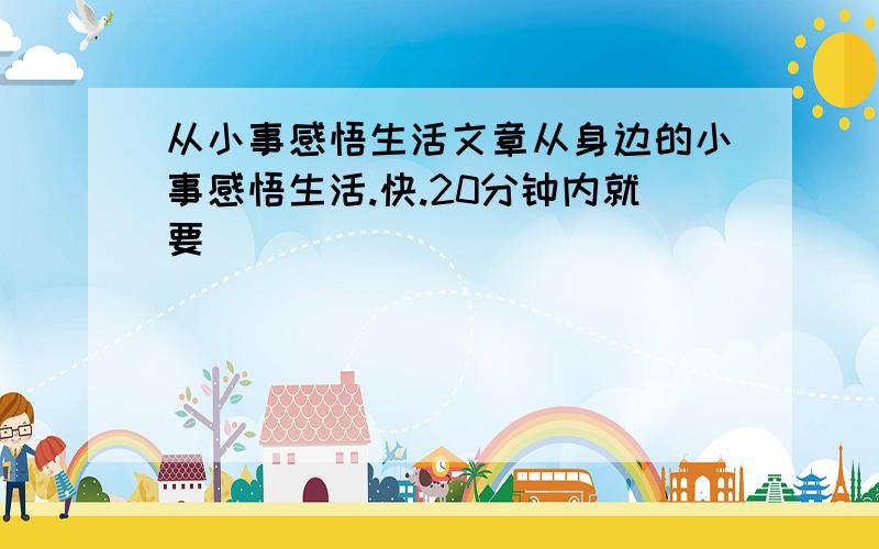 从小事感悟生活文章从身边的小事感悟生活.快.20分钟内就要