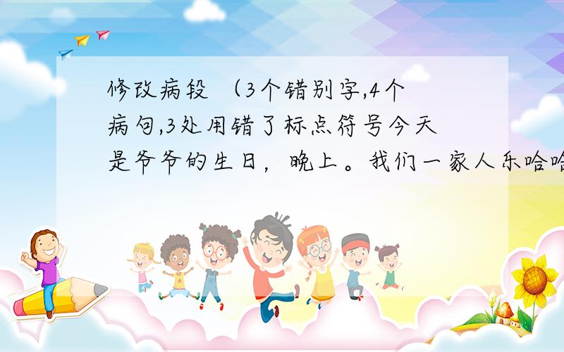 修改病段 （3个错别字,4个病句,3处用错了标点符号今天是爷爷的生日，晚上。我们一家人乐哈哈地欢聚一堂。妈妈早就煮好了一桌丰富的晚宴，爸爸还拿出了以珍藏了快一年多的红酒，我把