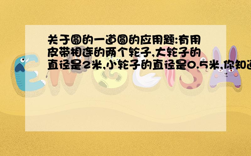 关于圆的一道圆的应用题:有用皮带相连的两个轮子,大轮子的直径是2米,小轮子的直径是0.5米,你知道大轮子转动一圈,小轮子要转多少圈?