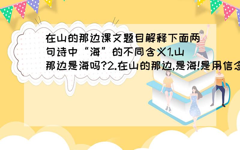 在山的那边课文题目解释下面两句诗中“海”的不同含义1.山那边是海吗?2.在山的那边,是海!是用信念凝成的海!