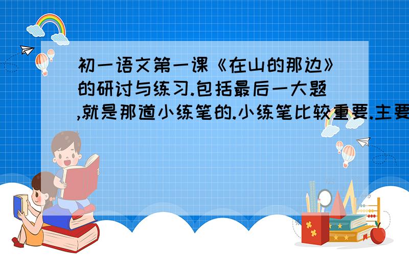 初一语文第一课《在山的那边》的研讨与练习.包括最后一大题,就是那道小练笔的.小练笔比较重要.主要帮我写这个,写得好的会追分（10分）!字数不少于200字.内容精彩一点哦~在下在这里谢谢