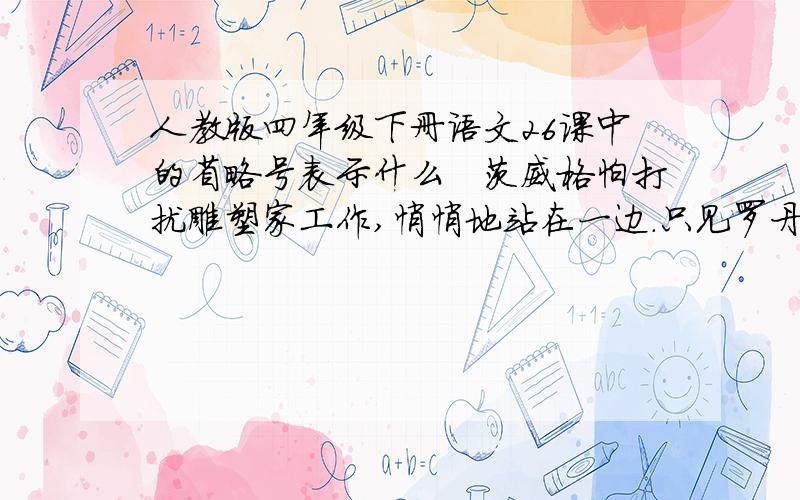 人教版四年级下册语文26课中的省略号表示什么　茨威格怕打扰雕塑家工作,悄悄地站在一边.只见罗丹一会儿上前,一会儿后退,嘴里叽哩咕噜的,好像跟谁在说悄悄话；忽然眼睛闪着异样的光,